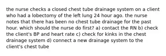 the nurse checks a closed chest tube drainage system on a client who had a lobectomy of the left lung 24 hour ago. the nurse notes that there has been no chest tube drainage for the past hour. which should the nurse do first? a) contact the RN b) check the client's BP and heart rate c) check for kinks in the chest drainage system d) connect a new drainage system to the client's chest tube