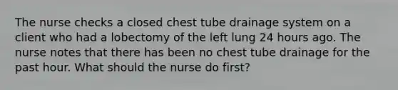 The nurse checks a closed chest tube drainage system on a client who had a lobectomy of the left lung 24 hours ago. The nurse notes that there has been no chest tube drainage for the past hour. What should the nurse do first?