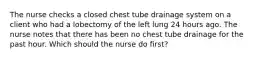 The nurse checks a closed chest tube drainage system on a client who had a lobectomy of the left lung 24 hours ago. The nurse notes that there has been no chest tube drainage for the past hour. Which should the nurse do first?