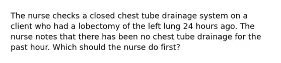 The nurse checks a closed chest tube drainage system on a client who had a lobectomy of the left lung 24 hours ago. The nurse notes that there has been no chest tube drainage for the past hour. Which should the nurse do first?