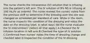 The nurse checks the intravenous (IV) solution that is infusing into the patient's left arm. The IV solution of 9% NS is infusing at 100 mL/hr as ordered. The nurse reviews the nurses' notes from the previous shift to determine if the dressing over the site was changed as scheduled per standard of care. While in the room, the nurse inspects the condition of the dressing and notes the date on the dressing label. In what ways did the nurse evaluate the IV intervention? (Select all that apply.) A.Checked the IV infusion location in left arm B.Checked the type of IV solution C.Confirmed from nurses' notes the time of dressing change and checked label D.Inspected the condition of the IV dressing