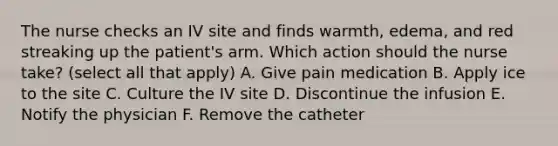 The nurse checks an IV site and finds warmth, edema, and red streaking up the patient's arm. Which action should the nurse take? (select all that apply) A. Give pain medication B. Apply ice to the site C. Culture the IV site D. Discontinue the infusion E. Notify the physician F. Remove the catheter