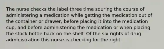 The nurse checks the label three time sduring the course of administering a medication while getting the medication out of the container or drawer, before placing it into the medication cup, and before administering the medication or when placing the stock bottle back on the shelf. Of the six rights of drug administration this nurse is checking for the right