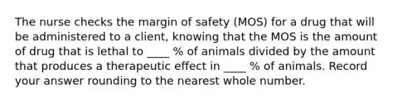 The nurse checks the margin of safety (MOS) for a drug that will be administered to a client, knowing that the MOS is the amount of drug that is lethal to ____ % of animals divided by the amount that produces a therapeutic effect in ____ % of animals. Record your answer rounding to the nearest whole number.