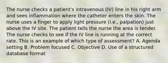 The nurse checks a patient's intravenous (IV) line in his right arm and sees inflammation where the catheter enters the skin. The nurse uses a finger to apply light pressure (i.e., palpation) just above the IV site. The patient tells the nurse the area is tender. The nurse checks to see if the IV line is running at the correct rate. This is an example of which type of assessment? A. Agenda setting B. Problem focused C. Objective D. Use of a structured database format