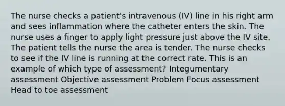 The nurse checks a patient's intravenous (IV) line in his right arm and sees inflammation where the catheter enters the skin. The nurse uses a finger to apply light pressure just above the IV site. The patient tells the nurse the area is tender. The nurse checks to see if the IV line is running at the correct rate. This is an example of which type of assessment? Integumentary assessment Objective assessment Problem Focus assessment Head to toe assessment