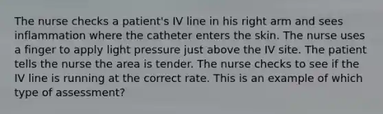 The nurse checks a patient's IV line in his right arm and sees inflammation where the catheter enters the skin. The nurse uses a finger to apply light pressure just above the IV site. The patient tells the nurse the area is tender. The nurse checks to see if the IV line is running at the correct rate. This is an example of which type of assessment?