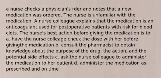 a nurse checks a physician's rder and notes that a new medication was ordered. The nurse is unfamiliar with the medication. A nurse colleague explains that the medication is an anticoagulant used for postoperative patients with risk for blood clots. The nurse's best action before giving the medication is to: a. have the nurse colleage check the dose with her before givingthe medication b. consult the pharmacist to obtain knowledge about the purpose of the drug, the action, and the potential side effects c. ask the nurse colleague to administer the medication to her patient d. administer the medication as prescribed and on time