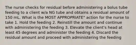 The nurse checks for residual before administering a bolus tube feeding to a client w/a NG tube and obtains a residual amount of 150 mL. What is the MOST APPROPRIATE" action for the nurse to take 1. Hold the feeding 2. Reinstill the amount and continue with administering the feeding 3. Elevate the client's head at least 45 degrees and administer the feeding 4. Discard the residual amount and proceed with administering the feeding