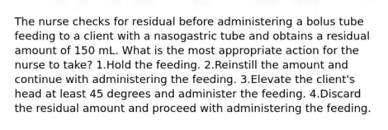 The nurse checks for residual before administering a bolus tube feeding to a client with a nasogastric tube and obtains a residual amount of 150 mL. What is the most appropriate action for the nurse to take? 1.Hold the feeding. 2.Reinstill the amount and continue with administering the feeding. 3.Elevate the client's head at least 45 degrees and administer the feeding. 4.Discard the residual amount and proceed with administering the feeding.