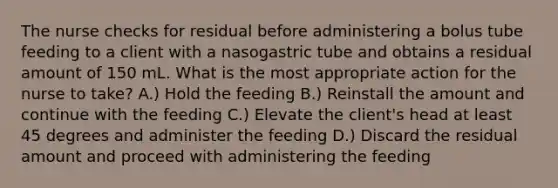 The nurse checks for residual before administering a bolus tube feeding to a client with a nasogastric tube and obtains a residual amount of 150 mL. What is the most appropriate action for the nurse to take? A.) Hold the feeding B.) Reinstall the amount and continue with the feeding C.) Elevate the client's head at least 45 degrees and administer the feeding D.) Discard the residual amount and proceed with administering the feeding