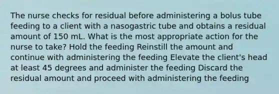 The nurse checks for residual before administering a bolus tube feeding to a client with a nasogastric tube and obtains a residual amount of 150 mL. What is the most appropriate action for the nurse to take? Hold the feeding Reinstill the amount and continue with administering the feeding Elevate the client's head at least 45 degrees and administer the feeding Discard the residual amount and proceed with administering the feeding