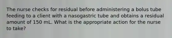 The nurse checks for residual before administering a bolus tube feeding to a client with a nasogastric tube and obtains a residual amount of 150 mL. What is the appropriate action for the nurse to take?