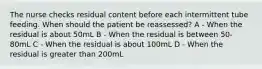 The nurse checks residual content before each intermittent tube feeding. When should the patient be reassessed?​ A - When the residual is about 50mL​ B - When the residual is between 50-80mL​ C - When the residual is about 100mL​ D - When the residual is greater than 200mL