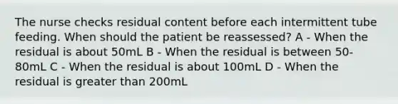 The nurse checks residual content before each intermittent tube feeding. When should the patient be reassessed?​ A - When the residual is about 50mL​ B - When the residual is between 50-80mL​ C - When the residual is about 100mL​ D - When the residual is greater than 200mL