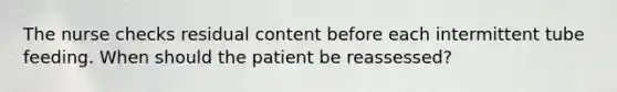 The nurse checks residual content before each intermittent tube feeding. When should the patient be reassessed?