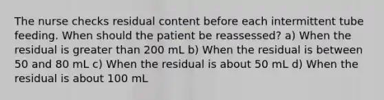 The nurse checks residual content before each intermittent tube feeding. When should the patient be reassessed? a) When the residual is greater than 200 mL b) When the residual is between 50 and 80 mL c) When the residual is about 50 mL d) When the residual is about 100 mL