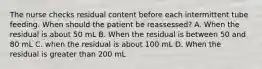 The nurse checks residual content before each intermittent tube feeding. When should the patient be reassessed? A. When the residual is about 50 mL B. When the residual is between 50 and 80 mL C. when the residual is about 100 mL D. When the residual is greater than 200 mL