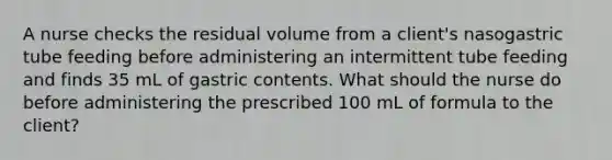 A nurse checks the residual volume from a client's nasogastric tube feeding before administering an intermittent tube feeding and finds 35 mL of gastric contents. What should the nurse do before administering the prescribed 100 mL of formula to the client?