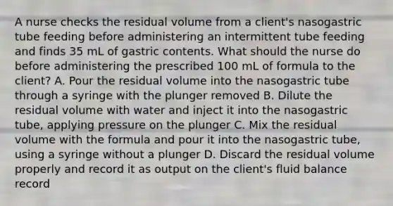 A nurse checks the residual volume from a client's nasogastric tube feeding before administering an intermittent tube feeding and finds 35 mL of gastric contents. What should the nurse do before administering the prescribed 100 mL of formula to the client? A. Pour the residual volume into the nasogastric tube through a syringe with the plunger removed B. Dilute the residual volume with water and inject it into the nasogastric tube, applying pressure on the plunger C. Mix the residual volume with the formula and pour it into the nasogastric tube, using a syringe without a plunger D. Discard the residual volume properly and record it as output on the client's fluid balance record