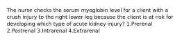 The nurse checks the serum myoglobin level for a client with a crush injury to the right lower leg because the client is at risk for developing which type of acute kidney injury? 1.Prerenal 2.Postrenal 3.Intrarenal 4.Extrarenal