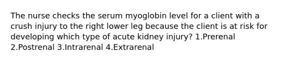 The nurse checks the serum myoglobin level for a client with a crush injury to the right lower leg because the client is at risk for developing which type of acute kidney injury? 1.Prerenal 2.Postrenal 3.Intrarenal 4.Extrarenal