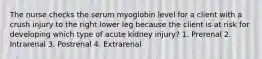 The nurse checks the serum myoglobin level for a client with a crush injury to the right lower leg because the client is at risk for developing which type of acute kidney injury? 1. Prerenal 2. Intrarenal 3. Postrenal 4. Extrarenal