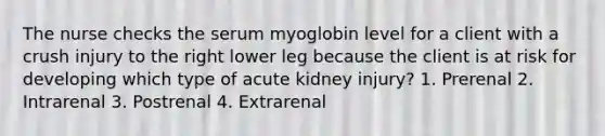 The nurse checks the serum myoglobin level for a client with a crush injury to the right lower leg because the client is at risk for developing which type of acute kidney injury? 1. Prerenal 2. Intrarenal 3. Postrenal 4. Extrarenal