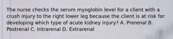 The nurse checks the serum myoglobin level for a client with a crush injury to the right lower leg because the client is at risk for developing which type of acute kidney injury? A. Prerenal B. Postrenal C. Intrarenal D. Extrarenal