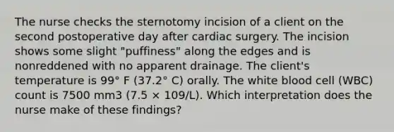 The nurse checks the sternotomy incision of a client on the second postoperative day after cardiac surgery. The incision shows some slight "puffiness" along the edges and is nonreddened with no apparent drainage. The client's temperature is 99° F (37.2° C) orally. The white blood cell (WBC) count is 7500 mm3 (7.5 × 109/L). Which interpretation does the nurse make of these findings?