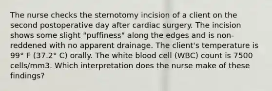 The nurse checks the sternotomy incision of a client on the second postoperative day after cardiac surgery. The incision shows some slight "puffiness" along the edges and is non-reddened with no apparent drainage. The client's temperature is 99° F (37.2° C) orally. The white blood cell (WBC) count is 7500 cells/mm3. Which interpretation does the nurse make of these findings?