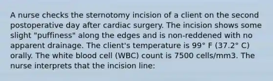 A nurse checks the sternotomy incision of a client on the second postoperative day after cardiac surgery. The incision shows some slight "puffiness" along the edges and is non-reddened with no apparent drainage. The client's temperature is 99° F (37.2° C) orally. The white blood cell (WBC) count is 7500 cells/mm3. The nurse interprets that the incision line: