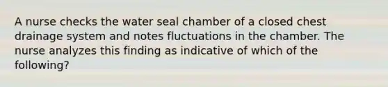 A nurse checks the water seal chamber of a closed chest drainage system and notes fluctuations in the chamber. The nurse analyzes this finding as indicative of which of the following?