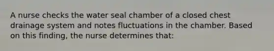 A nurse checks the water seal chamber of a closed chest drainage system and notes fluctuations in the chamber. Based on this finding, the nurse determines that: