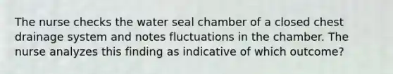 The nurse checks the water seal chamber of a closed chest drainage system and notes fluctuations in the chamber. The nurse analyzes this finding as indicative of which outcome?