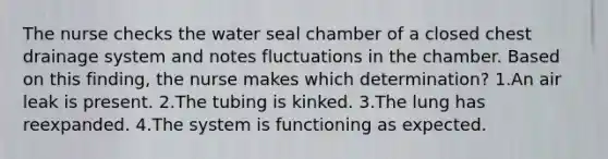 The nurse checks the water seal chamber of a closed chest drainage system and notes fluctuations in the chamber. Based on this finding, the nurse makes which determination? 1.An air leak is present. 2.The tubing is kinked. 3.The lung has reexpanded. 4.The system is functioning as expected.