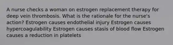 A nurse checks a woman on estrogen replacement therapy for deep vein thrombosis. What is the rationale for the nurse's action? Estrogen causes endothelial injury Estrogen causes hypercoagulability Estrogen causes stasis of blood flow Estrogen causes a reduction in platelets