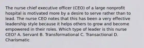 The nurse chief executive officer​ (CEO) of a large nonprofit hospital is motivated more by a desire to serve rather than to lead. The nurse CEO notes that this has been a very effective leadership style because it helps others to grow and become empowered in their roles. Which type of leader is this nurse​ CEO? A. Servant B. Transformational C. Transactional D. Charismatic