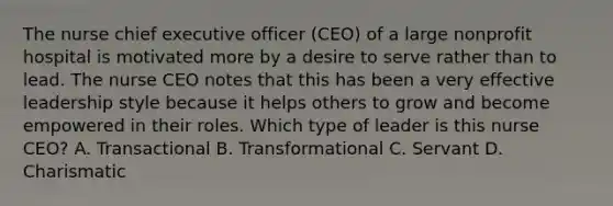 The nurse chief executive officer​ (CEO) of a large nonprofit hospital is motivated more by a desire to serve rather than to lead. The nurse CEO notes that this has been a very effective leadership style because it helps others to grow and become empowered in their roles. Which type of leader is this nurse​ CEO? A. Transactional B. Transformational C. Servant D. Charismatic