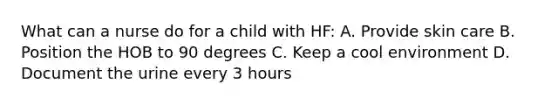 What can a nurse do for a child with HF: A. Provide skin care B. Position the HOB to 90 degrees C. Keep a cool environment D. Document the urine every 3 hours