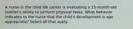 A nurse in the child life center is evaluating a 15-month-old toddler's ability to perform physical tasks. What behavior indicates to the nurse that the child's development is age appropriate? Select all that apply.