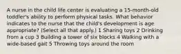 A nurse in the child life center is evaluating a 15-month-old toddler's ability to perform physical tasks. What behavior indicates to the nurse that the child's development is age appropriate? (Select all that apply.) 1 Sharing toys 2 Drinking from a cup 3 Building a tower of six blocks 4 Walking with a wide-based gait 5 Throwing toys around the room