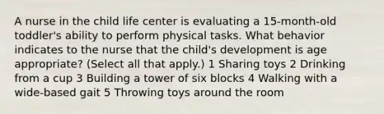 A nurse in the child life center is evaluating a 15-month-old toddler's ability to perform physical tasks. What behavior indicates to the nurse that the child's development is age appropriate? (Select all that apply.) 1 Sharing toys 2 Drinking from a cup 3 Building a tower of six blocks 4 Walking with a wide-based gait 5 Throwing toys around the room