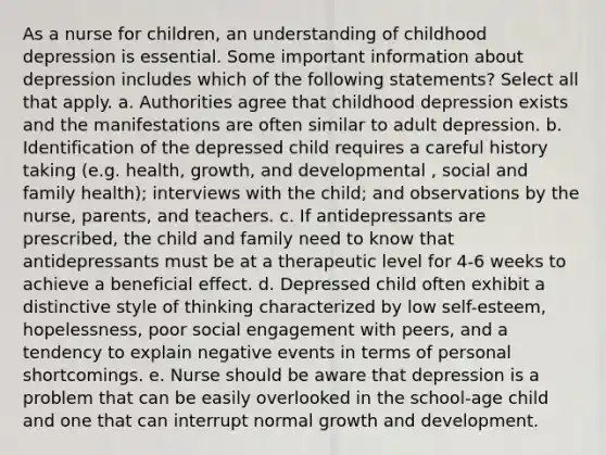 As a nurse for children, an understanding of childhood depression is essential. Some important information about depression includes which of the following statements? Select all that apply. a. Authorities agree that childhood depression exists and the manifestations are often similar to adult depression. b. Identification of the depressed child requires a careful history taking (e.g. health, growth, and developmental , social and family health); interviews with the child; and observations by the nurse, parents, and teachers. c. If antidepressants are prescribed, the child and family need to know that antidepressants must be at a therapeutic level for 4-6 weeks to achieve a beneficial effect. d. Depressed child often exhibit a distinctive style of thinking characterized by low self-esteem, hopelessness, poor social engagement with peers, and a tendency to explain negative events in terms of personal shortcomings. e. Nurse should be aware that depression is a problem that can be easily overlooked in the school-age child and one that can interrupt normal growth and development.