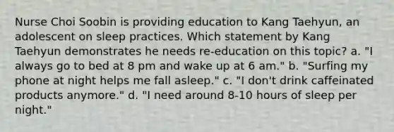 Nurse Choi Soobin is providing education to Kang Taehyun, an adolescent on sleep practices. Which statement by Kang Taehyun demonstrates he needs re-education on this topic? a. "I always go to bed at 8 pm and wake up at 6 am." b. "Surfing my phone at night helps me fall asleep." c. "I don't drink caffeinated products anymore." d. "I need around 8-10 hours of sleep per night."