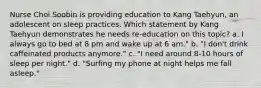 Nurse Choi Soobin is providing education to Kang Taehyun, an adolescent on sleep practices. Which statement by Kang Taehyun demonstrates he needs re-education on this topic? a. I always go to bed at 8 pm and wake up at 6 am." b. "I don't drink caffeinated products anymore." c. "I need around 8-10 hours of sleep per night." d. "Surfing my phone at night helps me fall asleep."