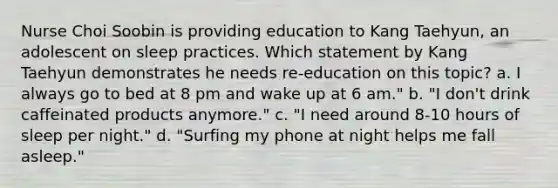 Nurse Choi Soobin is providing education to Kang Taehyun, an adolescent on sleep practices. Which statement by Kang Taehyun demonstrates he needs re-education on this topic? a. I always go to bed at 8 pm and wake up at 6 am." b. "I don't drink caffeinated products anymore." c. "I need around 8-10 hours of sleep per night." d. "Surfing my phone at night helps me fall asleep."