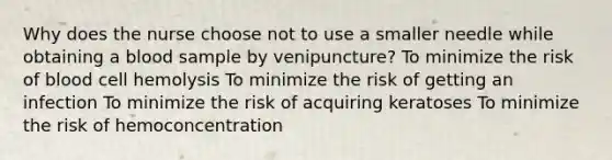 Why does the nurse choose not to use a smaller needle while obtaining a blood sample by venipuncture? To minimize the risk of blood cell hemolysis To minimize the risk of getting an infection To minimize the risk of acquiring keratoses To minimize the risk of hemoconcentration