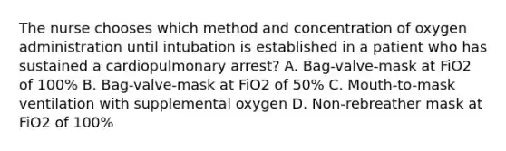 The nurse chooses which method and concentration of oxygen administration until intubation is established in a patient who has sustained a cardiopulmonary arrest? A. Bag-valve-mask at FiO2 of 100% B. Bag-valve-mask at FiO2 of 50% C. Mouth-to-mask ventilation with supplemental oxygen D. Non-rebreather mask at FiO2 of 100%