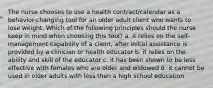 The nurse chooses to use a health contract/calendar as a behavior-changing tool for an older adult client who wants to lose weight. Which of the following principles should the nurse keep in mind when choosing this tool? a. it relies on the self-management capability of a client, after initial assistance is provided by a clinician or health educator b. it relies on the ability and skill of the educator c. it has been shown to be less effective with females who are older and widowed d. it cannot be used in older adults with less than a high school education